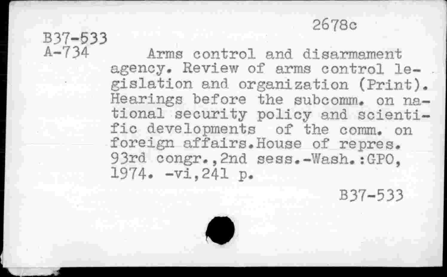 ﻿2678c
B37-533
A-734 Arms control and disarmament agency. Review of arms control legislation and organization (Print). Hearings before the subcomm, on national security policy and scientific developments of the comm, on foreign affairs.House of repres. 93rd congr.,2nd sess.-Wash.:GPO, 1974. -vi,241 p.
B37-533